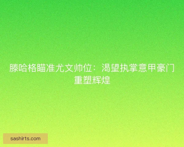 滕哈格瞄准尤文帅位：渴望执掌意甲豪门重塑辉煌
